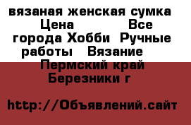 вязаная женская сумка  › Цена ­ 2 500 - Все города Хобби. Ручные работы » Вязание   . Пермский край,Березники г.